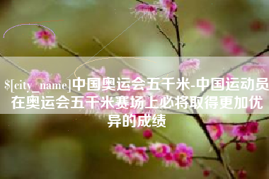 莱州中国奥运会五千米-中国运动员在奥运会五千米赛场上必将取得更加优异的成绩