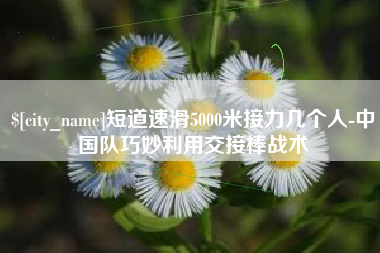 莱州短道速滑5000米接力几个人-中国队巧妙利用交接棒战术