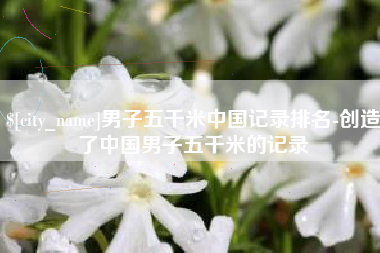 莱州男子五千米中国记录排名-创造了中国男子五千米的记录