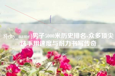 莱州男子5000米历史排名-众多顶尖选手用速度与耐力书写传奇